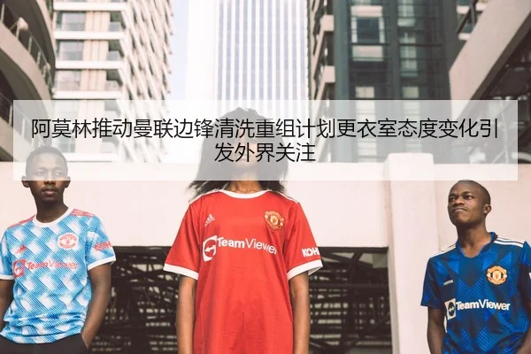 阿莫林推动曼联边锋清洗重组计划更衣室态度变化引发外界关注