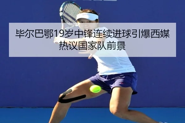 毕尔巴鄂19岁中锋连续进球引爆西媒热议国家队前景